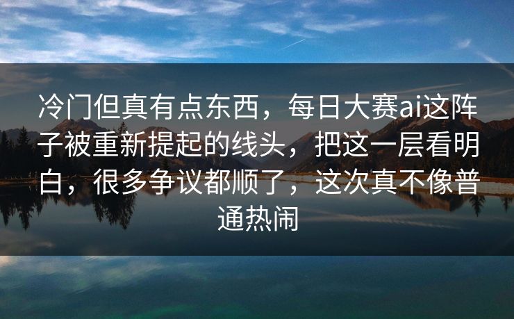 冷门但真有点东西，每日大赛ai这阵子被重新提起的线头，把这一层看明白，很多争议都顺了，这次真不像普通热闹