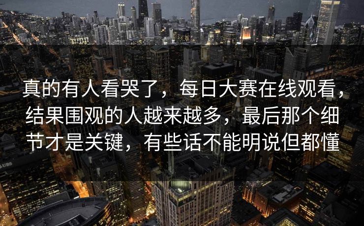 真的有人看哭了，每日大赛在线观看，结果围观的人越来越多，最后那个细节才是关键，有些话不能明说但都懂