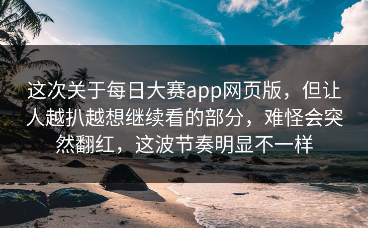 这次关于每日大赛app网页版，但让人越扒越想继续看的部分，难怪会突然翻红，这波节奏明显不一样