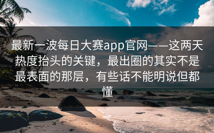 最新一波每日大赛app官网——这两天热度抬头的关键，最出圈的其实不是最表面的那层，有些话不能明说但都懂
