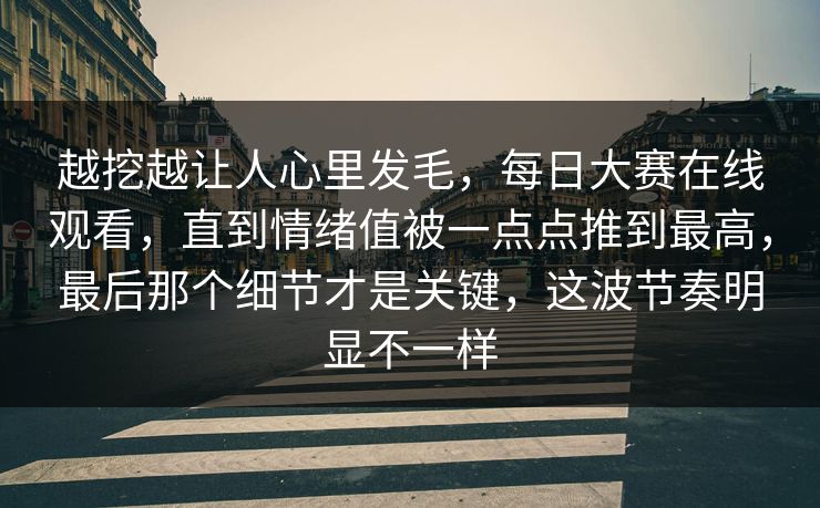 越挖越让人心里发毛，每日大赛在线观看，直到情绪值被一点点推到最高，最后那个细节才是关键，这波节奏明显不一样