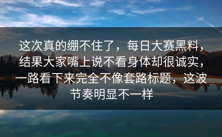 这次真的绷不住了，每日大赛黑料，结果大家嘴上说不看身体却很诚实，一路看下来完全不像套路标题，这波节奏明显不一样
