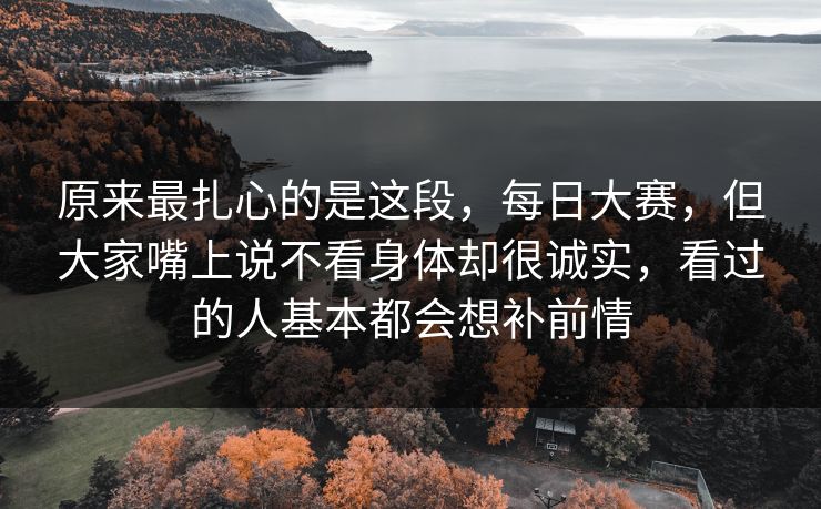 原来最扎心的是这段，每日大赛，但大家嘴上说不看身体却很诚实，看过的人基本都会想补前情