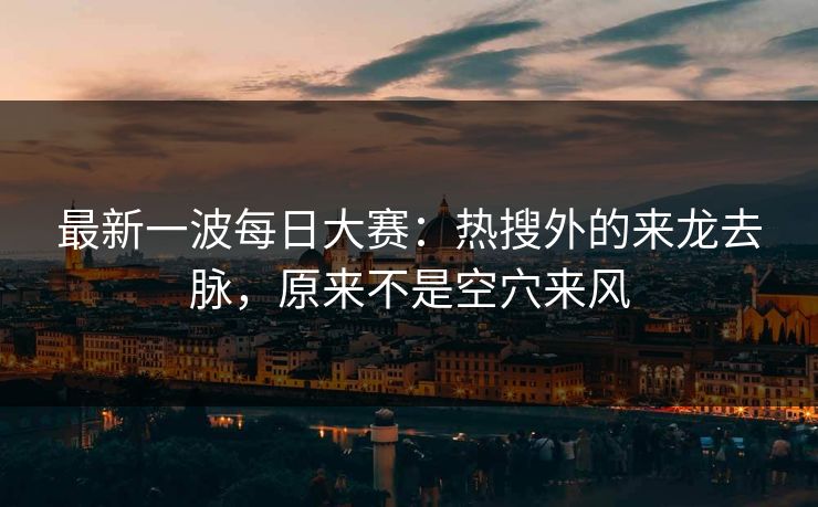 最新一波每日大赛：热搜外的来龙去脉，原来不是空穴来风