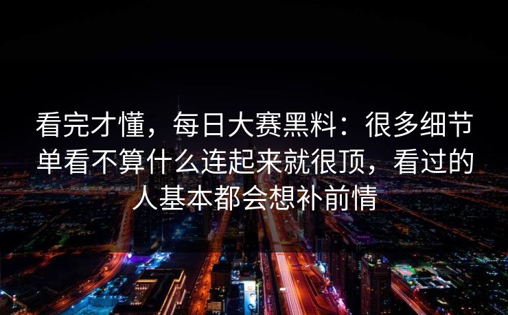 看完才懂，每日大赛黑料：很多细节单看不算什么连起来就很顶，看过的人基本都会想补前情