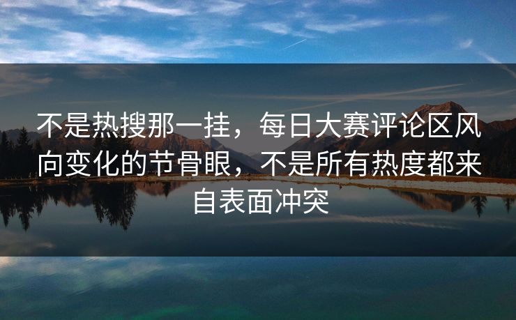 不是热搜那一挂，每日大赛评论区风向变化的节骨眼，不是所有热度都来自表面冲突