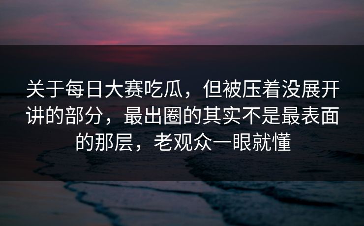 关于每日大赛吃瓜，但被压着没展开讲的部分，最出圈的其实不是最表面的那层，老观众一眼就懂