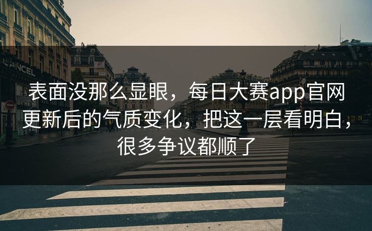表面没那么显眼，每日大赛app官网更新后的气质变化，把这一层看明白，很多争议都顺了