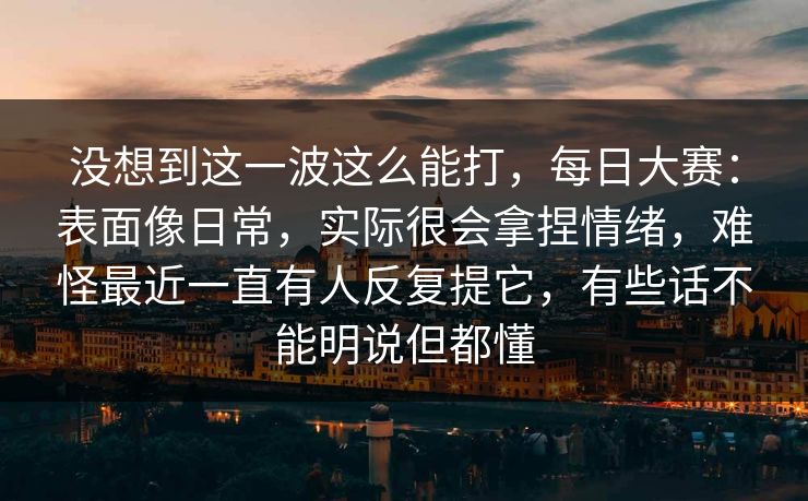 没想到这一波这么能打，每日大赛：表面像日常，实际很会拿捏情绪，难怪最近一直有人反复提它，有些话不能明说但都懂