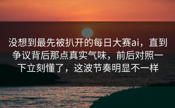 没想到最先被扒开的每日大赛ai，直到争议背后那点真实气味，前后对照一下立刻懂了，这波节奏明显不一样