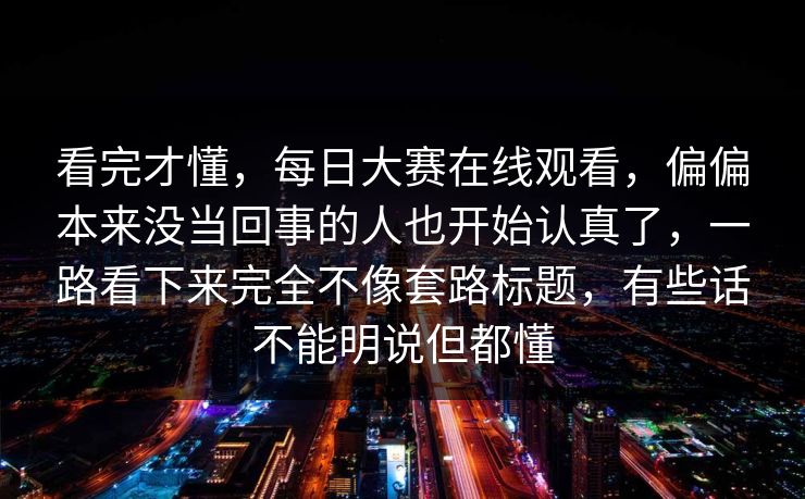 看完才懂，每日大赛在线观看，偏偏本来没当回事的人也开始认真了，一路看下来完全不像套路标题，有些话不能明说但都懂