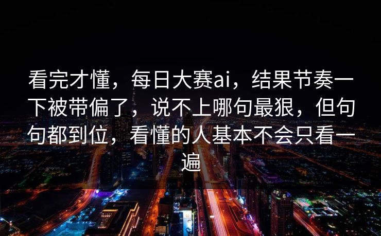 看完才懂,每日大赛ai,结果节奏一下被带偏了,说不上哪句最狠,但句句都到位,看懂的人基本不会只看一遍 看完才懂,每日大赛ai,结果节奏一下被带偏了,说不上哪句最狠,但句句都到位,看懂的人基本不会只看一遍