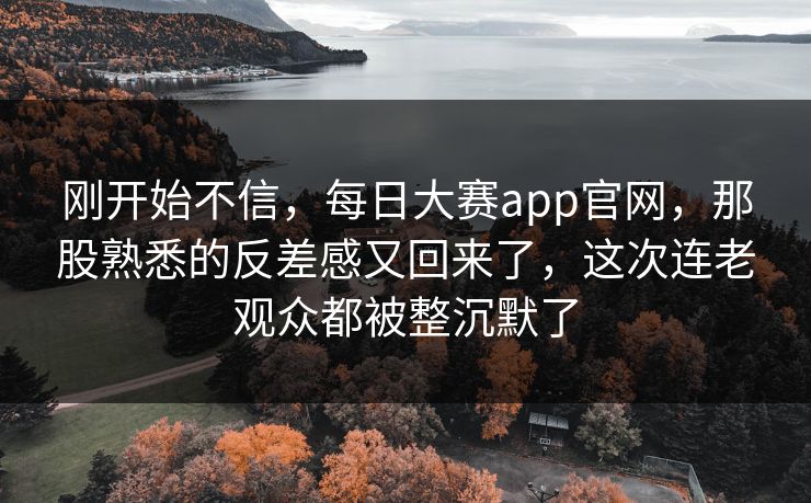 刚开始不信，每日大赛app官网，那股熟悉的反差感又回来了，这次连老观众都被整沉默了