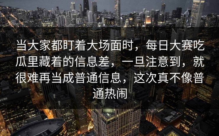 当大家都盯着大场面时,每日大赛吃瓜里藏着的信息差,一旦注意到,就很难再当成普通信息,这次真不像普通热闹 当大家都盯着大场面时,每日大赛吃瓜里藏着的信息差,一旦注意到,就很难再当成普通信息,这次真不像普通热闹