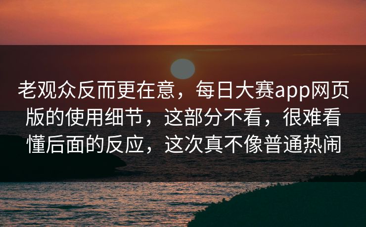 老观众反而更在意，每日大赛app网页版的使用细节，这部分不看，很难看懂后面的反应，这次真不像普通热闹