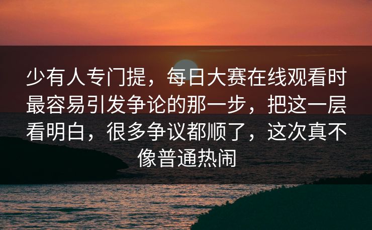 少有人专门提，每日大赛在线观看时最容易引发争论的那一步，把这一层看明白，很多争议都顺了，这次真不像普通热闹