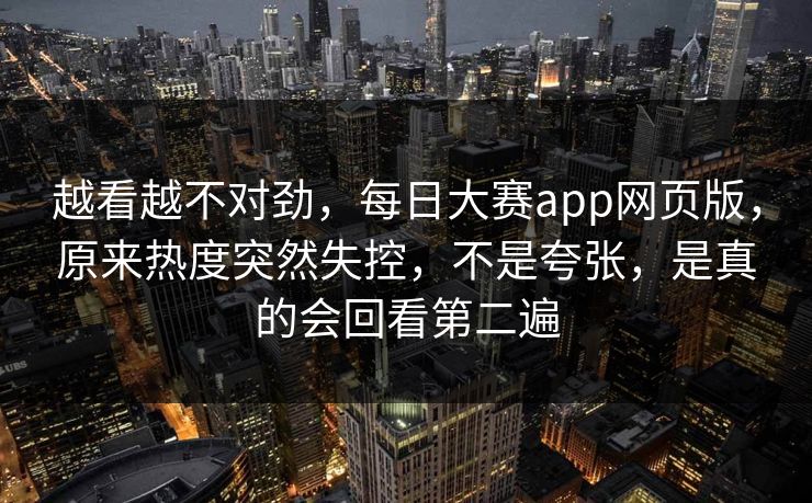 越看越不对劲,每日大赛app网页版,原来热度突然失控,不是夸张,是真的会回看第二遍 越看越不对劲,每日大赛app网页版,原来热度突然失控,不是夸张,是真的会回看第二遍