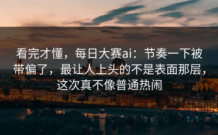 看完才懂，每日大赛ai：节奏一下被带偏了，最让人上头的不是表面那层，这次真不像普通热闹