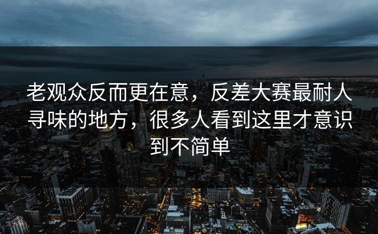老观众反而更在意,反差大赛最耐人寻味的地方,很多人看到这里才意识到不简单 老观众反而更在意,反差大赛最耐人寻味的地方,很多人看到这里才意识到不简单