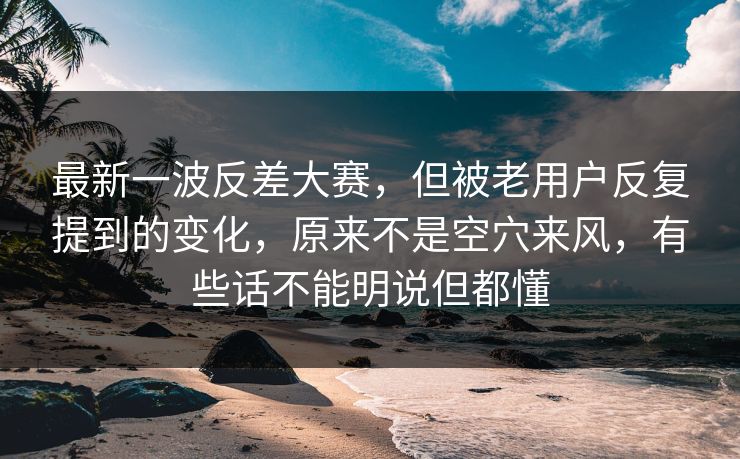 最新一波反差大赛，但被老用户反复提到的变化，原来不是空穴来风，有些话不能明说但都懂