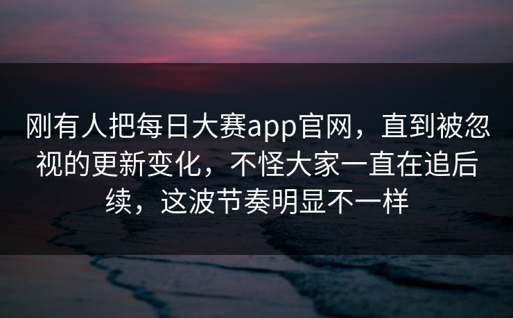 刚有人把每日大赛app官网，直到被忽视的更新变化，不怪大家一直在追后续，这波节奏明显不一样