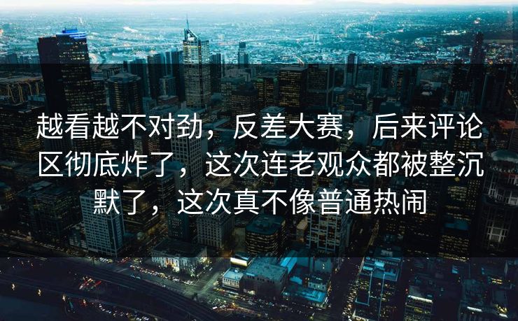 越看越不对劲，反差大赛，后来评论区彻底炸了，这次连老观众都被整沉默了，这次真不像普通热闹