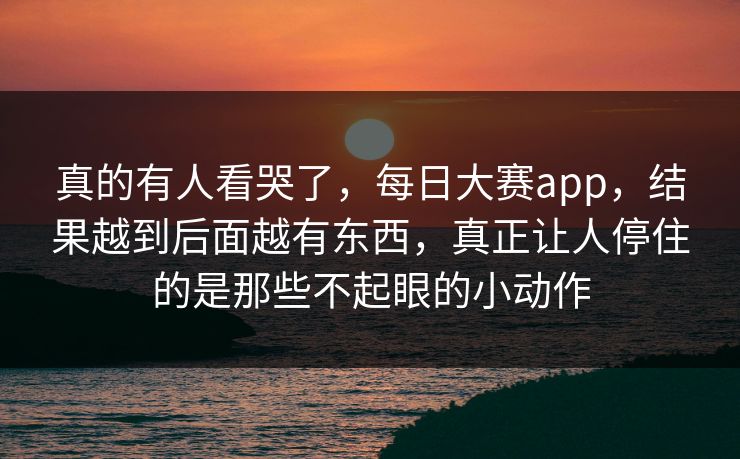 真的有人看哭了，每日大赛app，结果越到后面越有东西，真正让人停住的是那些不起眼的小动作