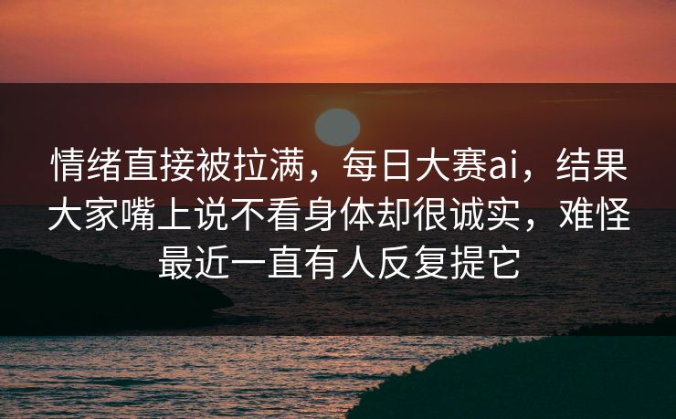 情绪直接被拉满，每日大赛ai，结果大家嘴上说不看身体却很诚实，难怪最近一直有人反复提它
