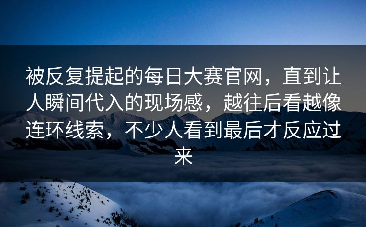 被反复提起的每日大赛官网，直到让人瞬间代入的现场感，越往后看越像连环线索，不少人看到最后才反应过来