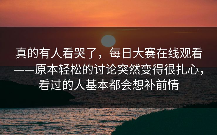 真的有人看哭了,每日大赛在线观看——原本轻松的讨论突然变得很扎心,看过的人基本都会想补前情 真的有人看哭了,每日大赛在线观看——原本轻松的讨论突然变得很扎心,看过的人基本都会想补前情