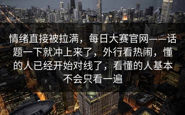 情绪直接被拉满,每日大赛官网——话题一下就冲上来了,外行看热闹,懂的人已经开始对线了,看懂的人基本不会只看一遍 情绪直接被拉满,每日大赛官网——话题一下就冲上来了,外行看热闹,懂的人已经开始对线了,看懂的人基本不会只看一遍