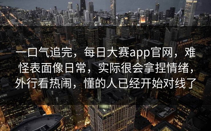 一口气追完，每日大赛app官网，难怪表面像日常，实际很会拿捏情绪，外行看热闹，懂的人已经开始对线了