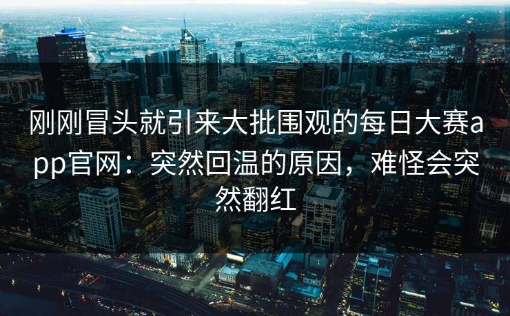 刚刚冒头就引来大批围观的每日大赛app官网:突然回温的原因,难怪会突然翻红 刚刚冒头就引来大批围观的每日大赛app官网:突然回温的原因,难怪会突然翻红