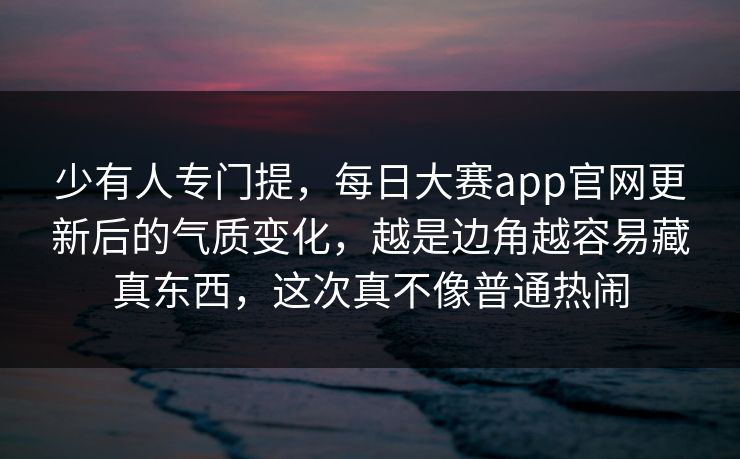 少有人专门提，每日大赛app官网更新后的气质变化，越是边角越容易藏真东西，这次真不像普通热闹