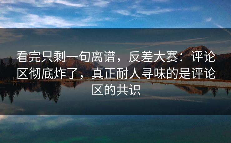看完只剩一句离谱,反差大赛:评论区彻底炸了,真正耐人寻味的是评论区的共识 看完只剩一句离谱,反差大赛:评论区彻底炸了,真正耐人寻味的是评论区的共识