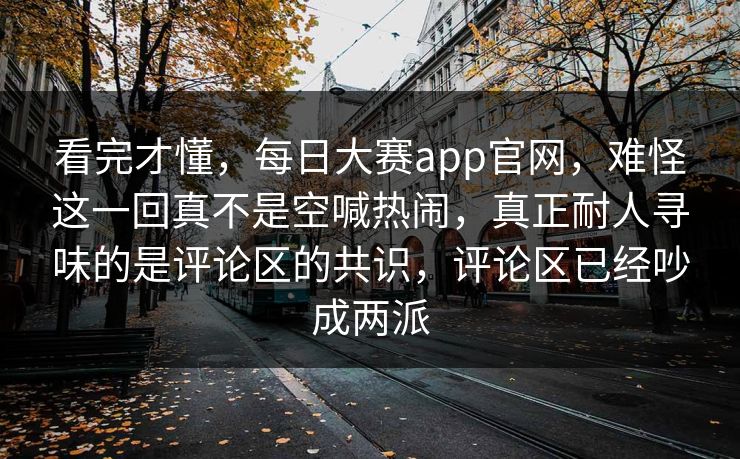 看完才懂,每日大赛app官网,难怪这一回真不是空喊热闹,真正耐人寻味的是评论区的共识,评论区已经吵成两派 看完才懂,每日大赛app官网,难怪这一回真不是空喊热闹,真正耐人寻味的是评论区的共识,评论区已经吵成两派