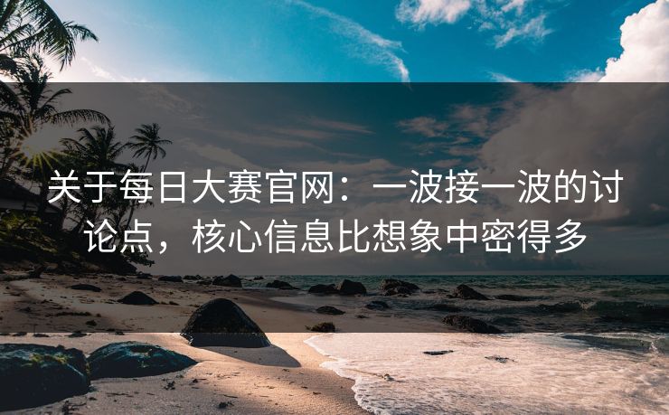关于每日大赛官网：一波接一波的讨论点，核心信息比想象中密得多