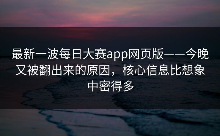 最新一波每日大赛app网页版——今晚又被翻出来的原因，核心信息比想象中密得多