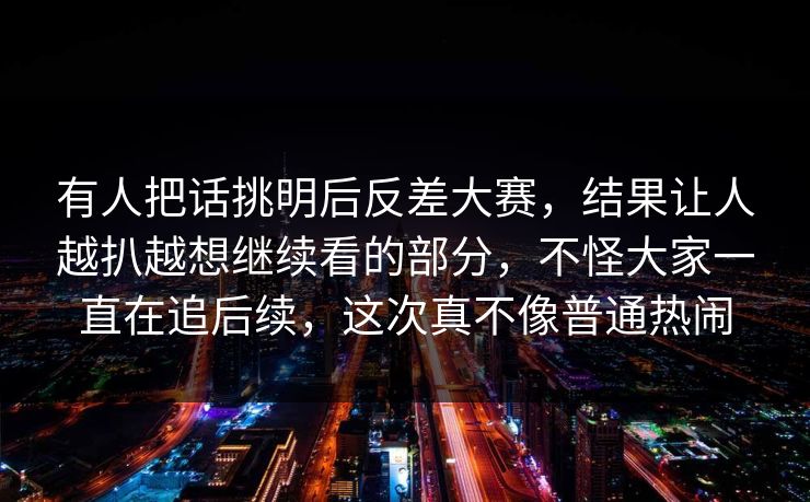 有人把话挑明后反差大赛，结果让人越扒越想继续看的部分，不怪大家一直在追后续，这次真不像普通热闹